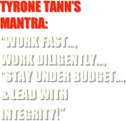 TYRONE TANN’S mantra:
“work fast..., 
work diligently..., “stay Under Budget..., 
& lead with integrity!”

